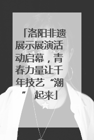 洛阳非遗展示展演活动启幕，青春力量让千年技艺“潮” 起来