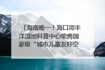 海南唯一！海口潭丰洋湿地科普中心荣膺国家级“城市儿童友好空间建设园区”称号