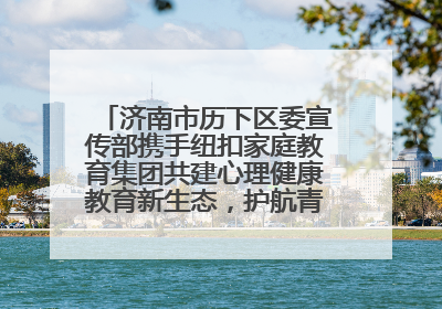 济南市历下区委宣传部携手纽扣家庭教育集团共建心理健康教育新生态，护航青少年成长