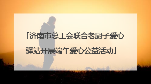 济南市总工会联合老厨子爱心驿站开展端午爱心公益活动