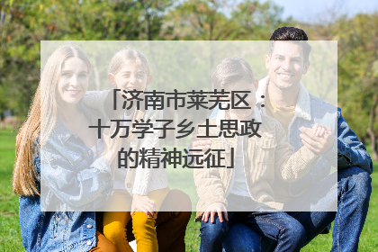 济南市莱芜区：十万学子乡土思政的精神远征