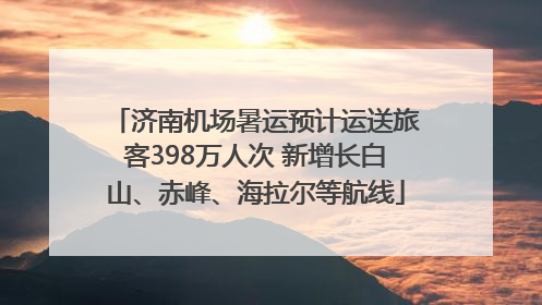 济南机场暑运预计运送旅客398万人次 新增长白山、赤峰、海拉尔等航线