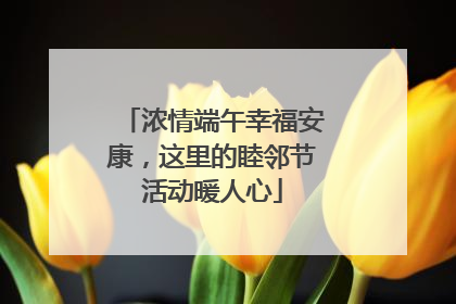 浓情端午幸福安康，这里的睦邻节活动暖人心