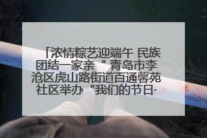 浓情粽艺迎端午 民族团结一家亲“ 青岛市李沧区虎山路街道百通馨苑社区举办“我们的节日·端午“主题活动
