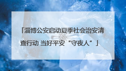 淄博公安启动夏季社会治安清查行动 当好平安“守夜人”