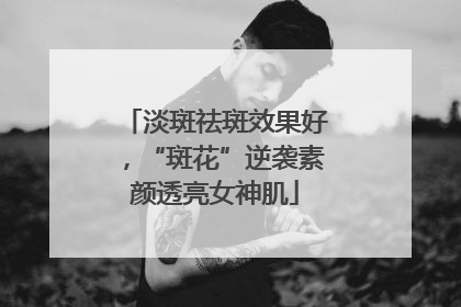 淡斑祛斑效果好，“斑花”逆袭素颜透亮女神肌