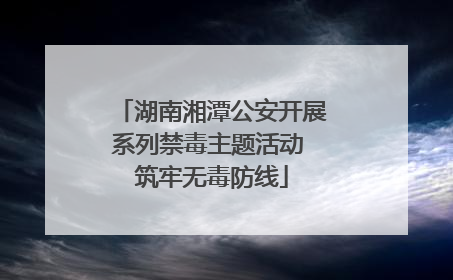 湖南湘潭公安开展系列禁毒主题活动 筑牢无毒防线