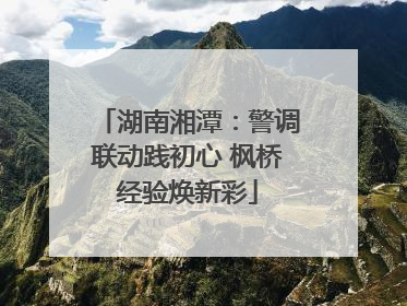 湖南湘潭：警调联动践初心 枫桥经验焕新彩