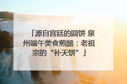 源自宫廷的圆饼 泉州端午美食煎䭔：老祖宗的“补天饼”