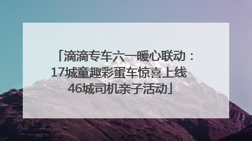 滴滴专车六一暖心联动：17城童趣彩蛋车惊喜上线 46城司机亲子活动
