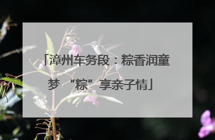 漳州车务段：粽香润童梦 “粽”享亲子情