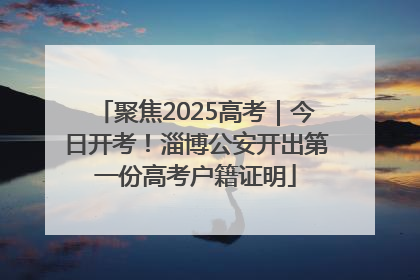 聚焦2025高考｜今日开考！淄博公安开出第一份高考户籍证明