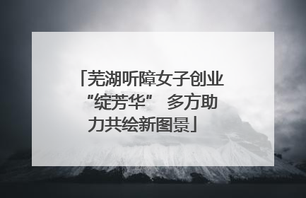 芜湖听障女子创业“绽芳华” 多方助力共绘新图景