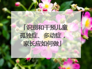识别和干预儿童孤独症、多动症，家长应如何做