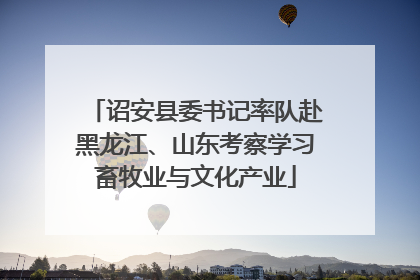 诏安县委书记率队赴黑龙江、山东考察学习畜牧业与文化产业
