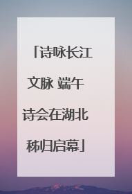 诗咏长江文脉 端午诗会在湖北秭归启幕