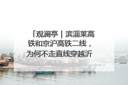 观澜亭｜滨淄莱高铁和京沪高铁二线，为何不走直线穿越沂蒙山腹地？