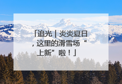 追光｜炎炎夏日，这里的滑雪场“上新”啦！