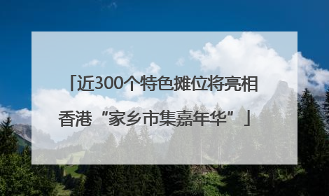 近300个特色摊位将亮相香港“家乡市集嘉年华”