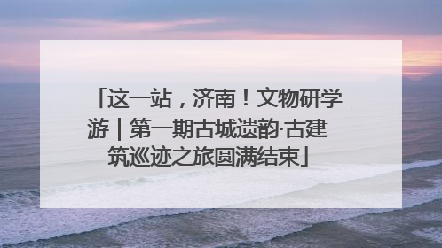 这一站，济南！文物研学游｜第一期古城遗韵·古建筑巡迹之旅圆满结束
