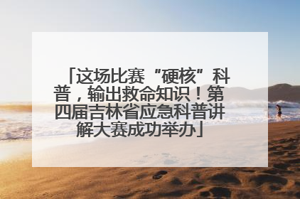 这场比赛“硬核”科普，输出救命知识！第四届吉林省应急科普讲解大赛成功举办