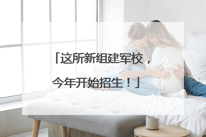 这所新组建军校，今年开始招生！