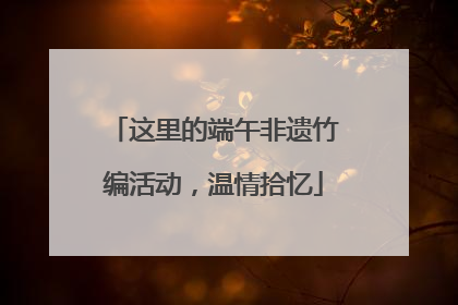 这里的端午非遗竹编活动，温情拾忆