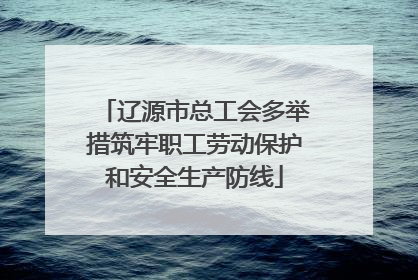 辽源市总工会多举措筑牢职工劳动保护和安全生产防线