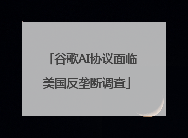 谷歌AI协议面临美国反垄断调查