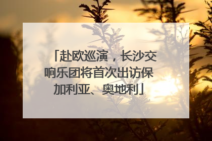 赴欧巡演，长沙交响乐团将首次出访保加利亚、奥地利