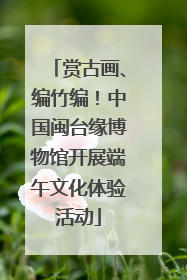 赏古画、编竹编！中国闽台缘博物馆开展端午文化体验活动