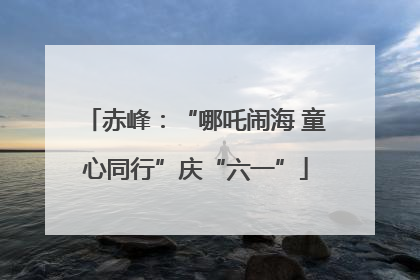赤峰：“哪吒闹海 童心同行”庆“六一”