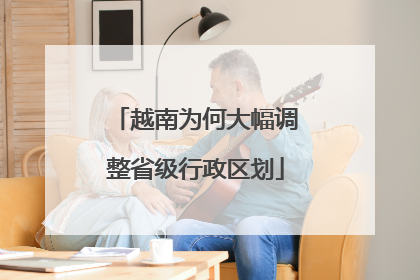 越南为何大幅调整省级行政区划