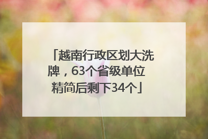 越南行政区划大洗牌，63个省级单位精简后剩下34个