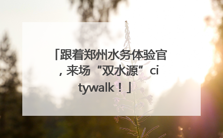 跟着郑州水务体验官，来场“双水源”citywalk！