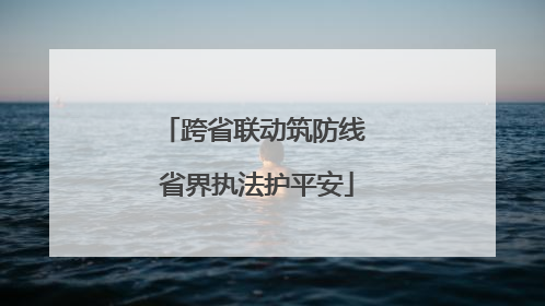 跨省联动筑防线 省界执法护平安