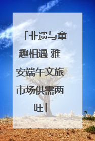 非遗与童趣相遇 雅安端午文旅市场供需两旺
