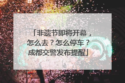 非遗节即将开幕，怎么去？怎么停车？成都交警发布提醒