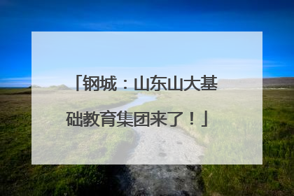 钢城：山东山大基础教育集团来了！