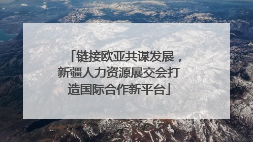 链接欧亚共谋发展，新疆人力资源展交会打造国际合作新平台
