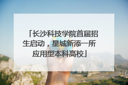 长沙科技学院首届招生启动，星城新添一所应用型本科高校