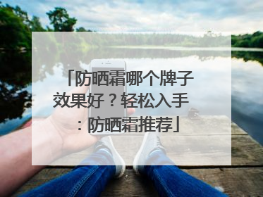 防晒霜哪个牌子效果好？轻松入手：防晒霜推荐