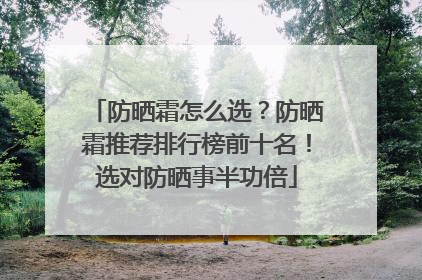 防晒霜怎么选？防晒霜推荐排行榜前十名！选对防晒事半功倍
