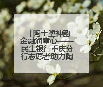 陶土塑神韵 金融润童心——民生银行重庆分行志愿者助力陶家镇小学美育计划