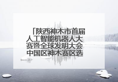 陕西神木市首届人工智能机器人大赛暨全球发明大会中国区神木赛区选拔赛隆重举行
