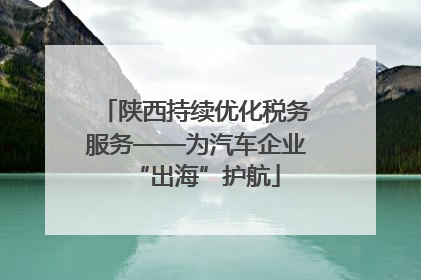 陕西持续优化税务服务——为汽车企业“出海”护航