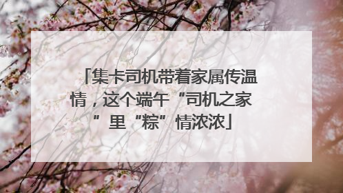 集卡司机带着家属传温情，这个端午“司机之家”里“粽”情浓浓