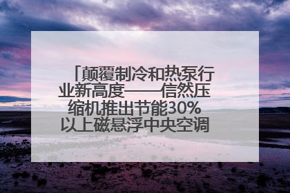 颠覆制冷和热泵行业新高度——信然压缩机推出节能30%以上磁悬浮中央空调和磁悬浮热泵