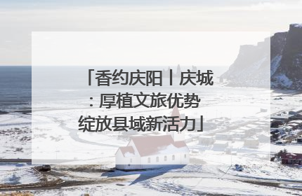 香约庆阳丨庆城：厚植文旅优势 绽放县域新活力