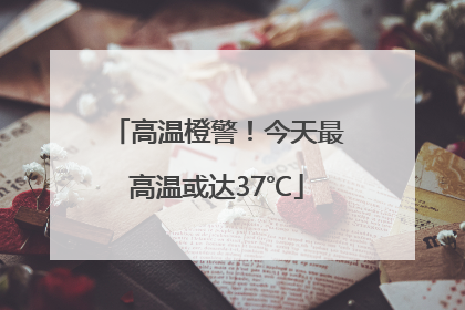 高温橙警！今天最高温或达37℃